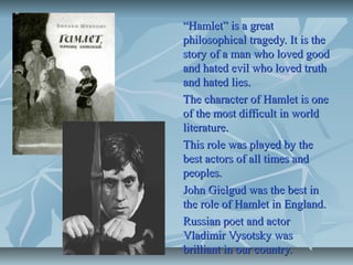 ““Hamlet” is a greatHamlet” is a great
philosophical tragedy. It is thephilosophical tragedy. It is the
story of a man who loved goodstory of a man who loved good
and hated evil who loved truthand hated evil who loved truth
and hated lies.and hated lies.
The character of Hamlet is oneThe character of Hamlet is one
of the most difficult in worldof the most difficult in world
literature.literature.
This role was played by theThis role was played by the
best actors of all times andbest actors of all times and
peoples.peoples.
John Gielgud was the best inJohn Gielgud was the best in
the role of Hamlet in England.the role of Hamlet in England.
Russian poet and actorRussian poet and actor
Vladimir Vysotsky wasVladimir Vysotsky was
brilliant in our country.brilliant in our country.
 