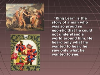““King Lear” is theKing Lear” is the
story of a man whostory of a man who
was so proud sowas so proud so
egoistic that he couldegoistic that he could
not understand anot understand a
world around him. Heworld around him. He
heard only what heheard only what he
wanted to hear; hewanted to hear; he
saw only what hesaw only what he
wanted to see.wanted to see.
 