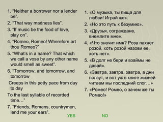 1. “Neither a borrower nor a lender1. “Neither a borrower nor a lender
be”.be”.
2. “That way madness lies”.2. “That way madness lies”.
3. “If music be the food of love,3. “If music be the food of love,
play on”.play on”.
4. “Romeo, Romeo! Wherefore art4. “Romeo, Romeo! Wherefore art
thou Romeo?”thou Romeo?”
5. “What’s in a name? That which5. “What’s in a name? That which
we call a vose by any other namewe call a vose by any other name
would smell as sweet”.would smell as sweet”.
6. “Tomorrow, and tomorrow, and6. “Tomorrow, and tomorrow, and
tomorrowtomorrow
Creeps in this petty pace from dayCreeps in this petty pace from day
to dayto day
To the last syllable of recordedTo the last syllable of recorded
time…”time…”
7. “Friends, Romans, countrymen,7. “Friends, Romans, countrymen,
lend me your ears”.lend me your ears”.
1. «О музыка, ты пища для1. «О музыка, ты пища для
любви! Играй же».любви! Играй же».
2. «Но это путь к безумию».2. «Но это путь к безумию».
3. «Друзья, сограждане,3. «Друзья, сограждане,
внемлите мне».внемлите мне».
4. «Что значит имя? Роза пахнет4. «Что значит имя? Роза пахнет
розой, хоть розой назови ее,розой, хоть розой назови ее,
хоть нет».хоть нет».
5. «В долг не бери и взаймы не5. «В долг не бери и взаймы не
давай».давай».
6. «Завтра, завтра, завтра, а дни6. «Завтра, завтра, завтра, а дни
ползут, и вот уж в книге жизнейползут, и вот уж в книге жизней
читаем мы последний слог…»читаем мы последний слог…»
7. «Ромео! Ромео, о зачем же ты7. «Ромео! Ромео, о зачем же ты
Ромео!»Ромео!»
YES NO
 