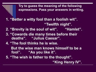 Try to guess the meaning of the following
expressions. Pass your answers in writing.
1. “Better a witty fool than a foolish wit”.
“Twelfth night”.
2. “Brevity is the soul of wit”. “Hamlet”.
3. “Cowards die many times before their
deaths”. “Julius Caesar”.
4. “The fool thinks he is wise.
But the wise man knows himself to be a
fool”. “As you like it”.
5. “The wish is father to the thought”.
“King Henry IV”.
 