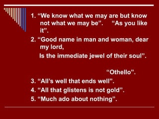 1. “We know what we may are but know
not what we may be”. “As you like
it”.
2. “Good name in man and woman, dear
my lord,
Is the immediate jewel of their soul”.
“Othello”.
3. “All’s well that ends well”.
4. “All that glistens is not gold”.
5. “Much ado about nothing”.
 
