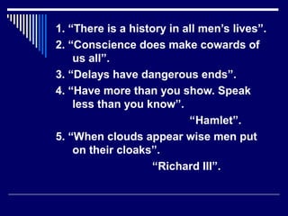 1. “There is a history in all men’s lives”.
2. “Conscience does make cowards of
us all”.
3. “Delays have dangerous ends”.
4. “Have more than you show. Speak
less than you know”.
“Hamlet”.
5. “When clouds appear wise men put
on their cloaks”.
“Richard III”.
 
