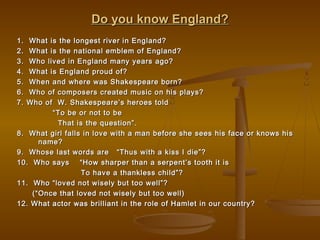 Do you know England?Do you know England?
1. What is the longest river in England?1. What is the longest river in England?
2. What is the national emblem of England?2. What is the national emblem of England?
3. Who lived in England many years ago?3. Who lived in England many years ago?
4. What is England proud of?4. What is England proud of?
5. When and where was Shakespeare born?5. When and where was Shakespeare born?
6. Who of composers created music on his plays?6. Who of composers created music on his plays?
7. Who of W. Shakespeare’s heroes told7. Who of W. Shakespeare’s heroes told
““To be or not to beTo be or not to be
That is the question”.That is the question”.
8. What girl falls in love with a man before she sees his face or knows his8. What girl falls in love with a man before she sees his face or knows his
name?name?
9. Whose last words are “Thus with a kiss I die”?9. Whose last words are “Thus with a kiss I die”?
10. Who says “How sharper than a serpent’s tooth it is10. Who says “How sharper than a serpent’s tooth it is
To have a thankless child”?To have a thankless child”?
11. Who “loved not wisely but too well”?11. Who “loved not wisely but too well”?
(“Once that loved not wisely but too well)(“Once that loved not wisely but too well)
12. What actor was brilliant in the role of Hamlet in our country?12. What actor was brilliant in the role of Hamlet in our country?
 