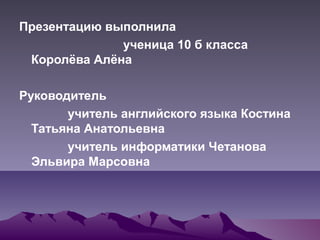 Презентацию выполнила
ученица 10 б класса
Королёва Алёна
Руководитель
учитель английского языка Костина
Татьяна Анатольевна
учитель информатики Четанова
Эльвира Марсовна
 
