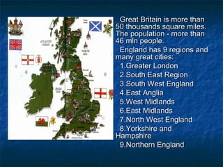 Great Britain is more thanGreat Britain is more than
50 thousands square miles.50 thousands square miles.
The population - more thanThe population - more than
46 mln people.46 mln people.
England has 9 regions andEngland has 9 regions and
many great cities:many great cities:
1.Greater London1.Greater London
2.South East Region2.South East Region
3.South West England3.South West England
4.East Anglia4.East Anglia
5.West Midlands5.West Midlands
6.East Midlands6.East Midlands
7.North West England7.North West England
8.Yorkshire and8.Yorkshire and
HampshireHampshire
9.Northern England9.Northern England
 