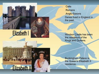 CeltsCelts
RomansRomans
Anglo-SaxonsAnglo-Saxons
Danes lived in England inDanes lived in England in
the past.the past.
Windsor Castle has beenWindsor Castle has been
the residence of thethe residence of the
Kings and Queens.Kings and Queens.
Buckingham Palace isBuckingham Palace is
the Queen’s Elisabeth IIthe Queen’s Elisabeth II
residence.residence.
 