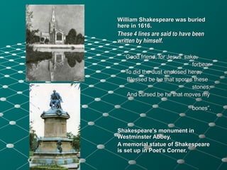 William Shakespeare was buriedWilliam Shakespeare was buried
here in 1616.here in 1616.
These 4 lines are said to have beenThese 4 lines are said to have been
written by himself.written by himself.
““Good friend, for Jesus' sake,Good friend, for Jesus' sake,
forbearforbear
To did the dust enclosed hereTo did the dust enclosed here;;
Blessed be he that spores theseBlessed be he that spores these
stones,stones,
And cursed be he that moves myAnd cursed be he that moves my
bones”.bones”.
Shakespeare's monument inShakespeare's monument in
Westminster Abbey.Westminster Abbey.
A memorial statue of ShakespeareA memorial statue of Shakespeare
is set up in Poet’s Corner.is set up in Poet’s Corner.
 