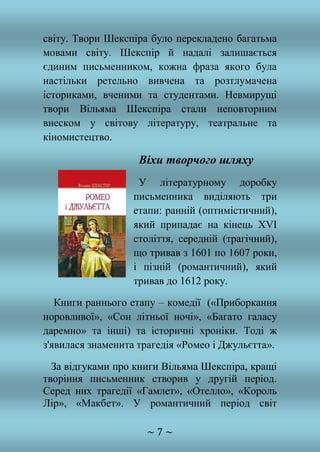 ~ 7 ~
світу. Твори Шекспіра було перекладено багатьма
мовами світу. Шекспір й надалі залишається
єдиним письменником, кожна фраза якого була
настільки ретельно вивчена та розтлумачена
істориками, вченими та студентами. Невмирущі
твори Вільяма Шекспіра стали неповторним
внеском у світову літературу, театральне та
кіномистецтво.
Віхи творчого шляху
У літературному доробку
письменника виділяють три
етапи: ранній (оптимістичний),
який припадає на кінець XVI
століття, середній (трагічний),
що тривав з 1601 по 1607 роки,
і пізній (романтичний), який
тривав до 1612 року.
Книги раннього етапу – комедії («Приборкання
норовливої», «Сон літньої ночі», «Багато галасу
даремно» та інші) та історичні хроніки. Тоді ж
з'явилася знаменита трагедія «Ромео і Джульєтта».
За відгуками про книги Вільяма Шекспіра, кращі
творіння письменник створив у другій період.
Серед них трагедії «Гамлет», «Отелло», «Король
Лір», «Макбет». У романтичний період світ
 