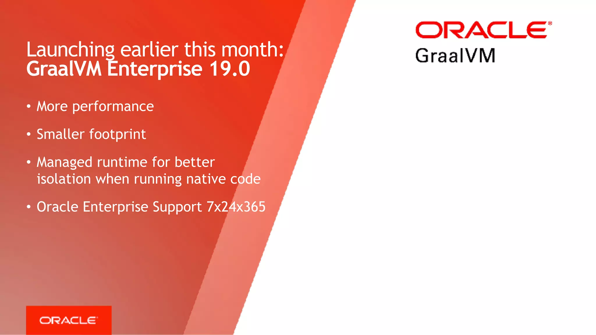 Copyright © 2018, Oracle and/or its affiliates. All rights reserved. | Confidential – Oracle Internal/Restricted/Highly Restricted 11
• More performance
• Smaller footprint
• Managed runtime for better
isolation when running native code
• Oracle Enterprise Support 7x24x365
Launching earlier this month: 
GraalVM Enterprise 19.0
 