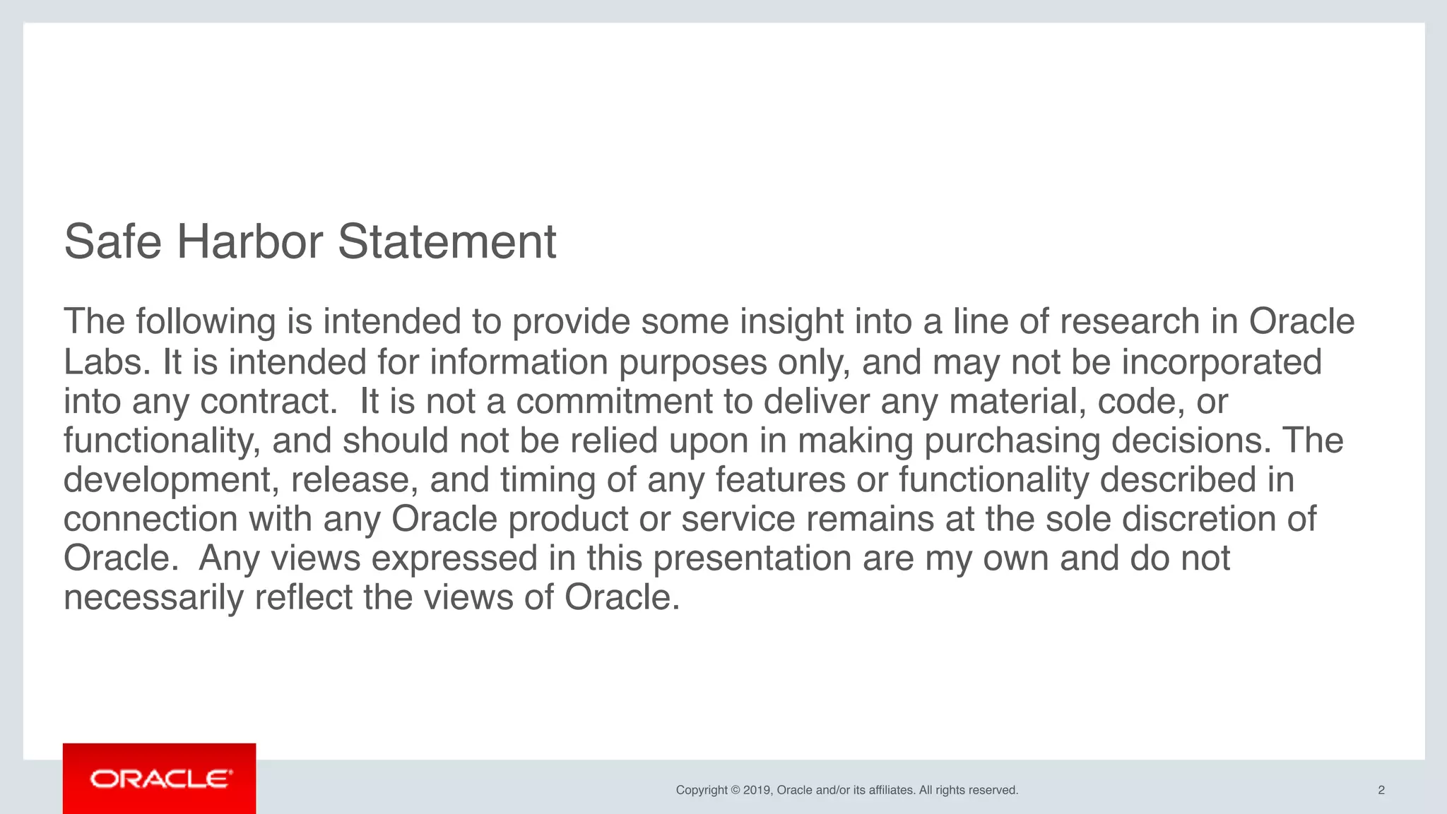 Copyright © 2019, Oracle and/or its affiliates. All rights reserved.
Safe Harbor Statement
The following is intended to provide some insight into a line of research in Oracle
Labs. It is intended for information purposes only, and may not be incorporated
into any contract. It is not a commitment to deliver any material, code, or
functionality, and should not be relied upon in making purchasing decisions. The
development, release, and timing of any features or functionality described in
connection with any Oracle product or service remains at the sole discretion of
Oracle. Any views expressed in this presentation are my own and do not
necessarily reflect the views of Oracle.
2
 