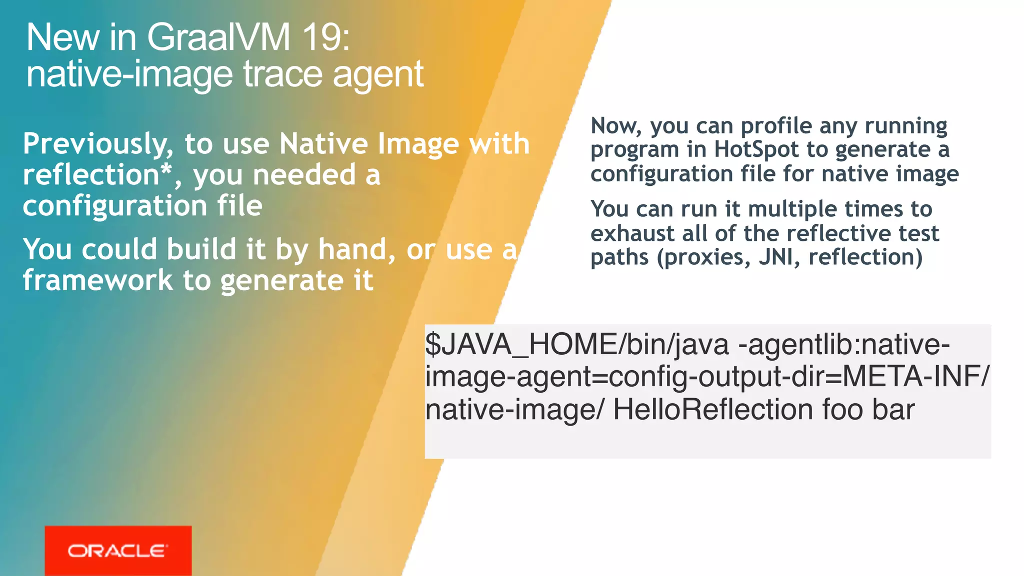 Now, you can profile any running
program in HotSpot to generate a
configuration file for native image
You can run it multiple times to
exhaust all of the reflective test
paths (proxies, JNI, reflection)
New in GraalVM 19:  
native-image trace agent
Previously, to use Native Image with
reflection*, you needed a
configuration file
You could build it by hand, or use a
framework to generate it
$JAVA_HOME/bin/java -agentlib:native-
image-agent=config-output-dir=META-INF/
native-image/ HelloReflection foo bar 
 