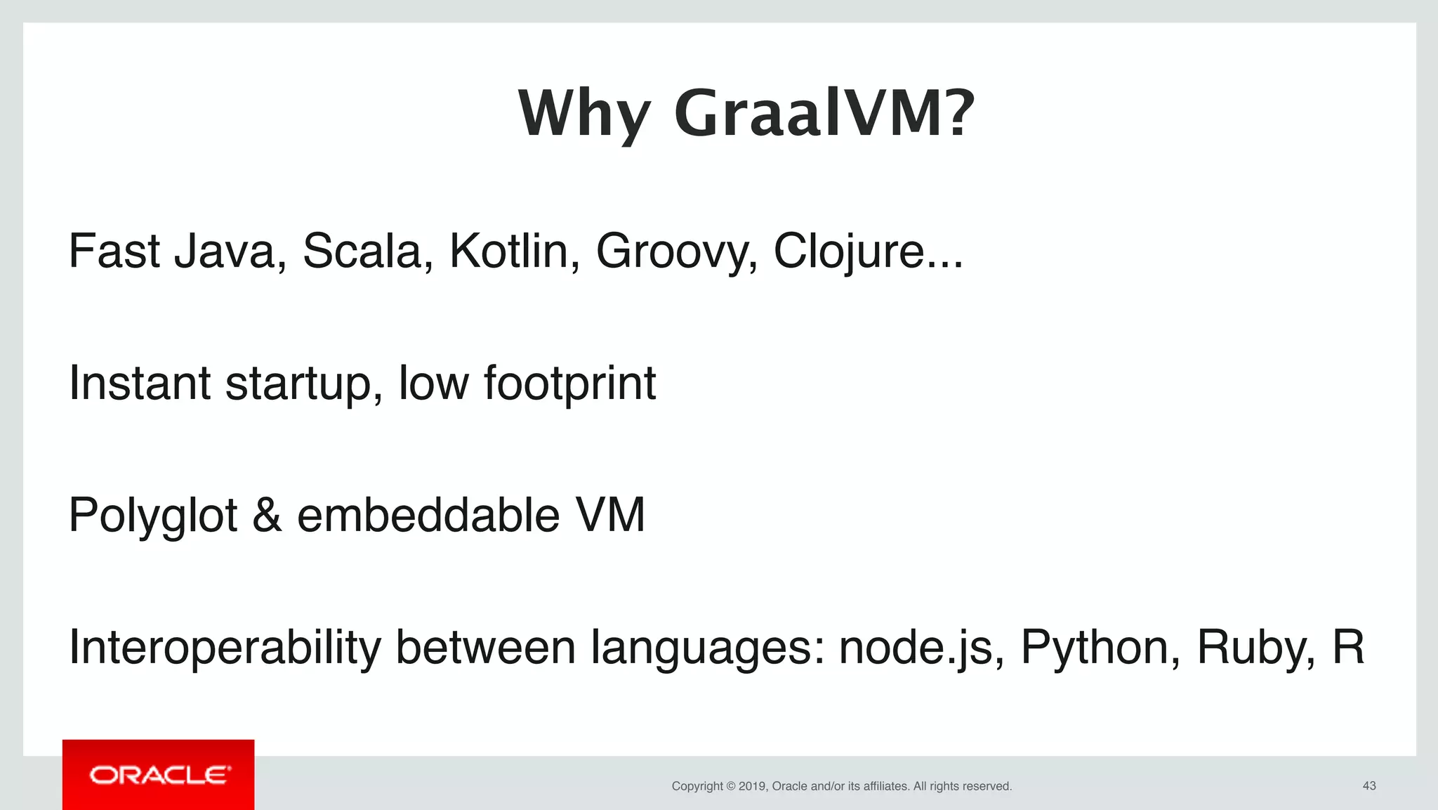 Copyright © 2019, Oracle and/or its affiliates. All rights reserved. !43
Fast Java, Scala, Kotlin, Groovy, Clojure...
Instant startup, low footprint
Polyglot & embeddable VM
Interoperability between languages: node.js, Python, Ruby, R
Why GraalVM?
 