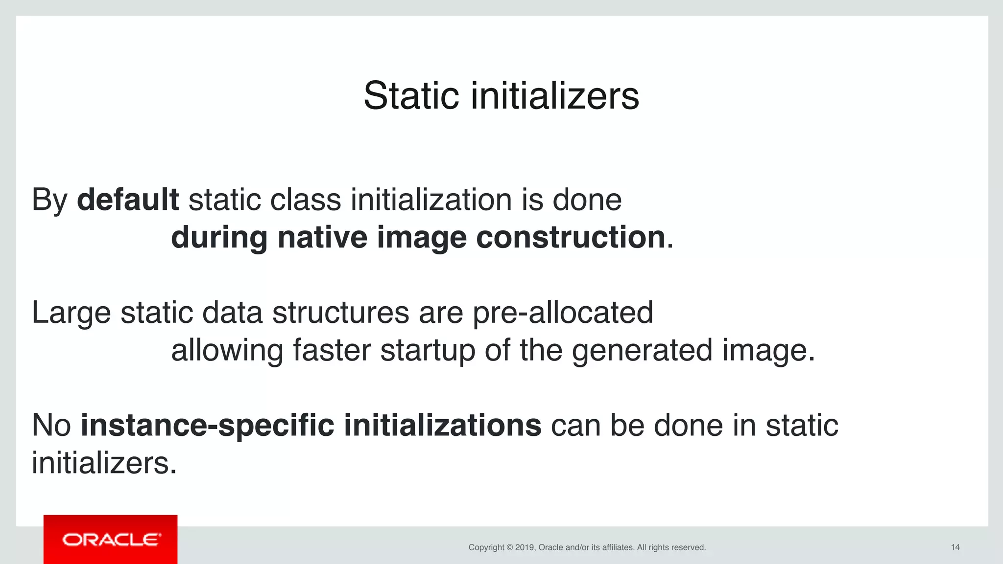 Copyright © 2019, Oracle and/or its affiliates. All rights reserved. !14
Static initializers
By default static class initialization is done
during native image construction.
Large static data structures are pre-allocated
allowing faster startup of the generated image.
No instance-speciﬁc initializations can be done in static
initializers.
 