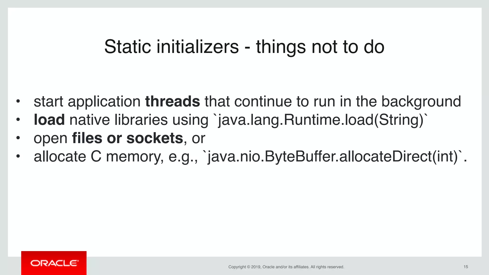 Copyright © 2019, Oracle and/or its affiliates. All rights reserved. !15
Static initializers - things not to do
• start application threads that continue to run in the background
• load native libraries using `java.lang.Runtime.load(String)`
• open ﬁles or sockets, or
• allocate C memory, e.g., `java.nio.ByteBuffer.allocateDirect(int)`.
 