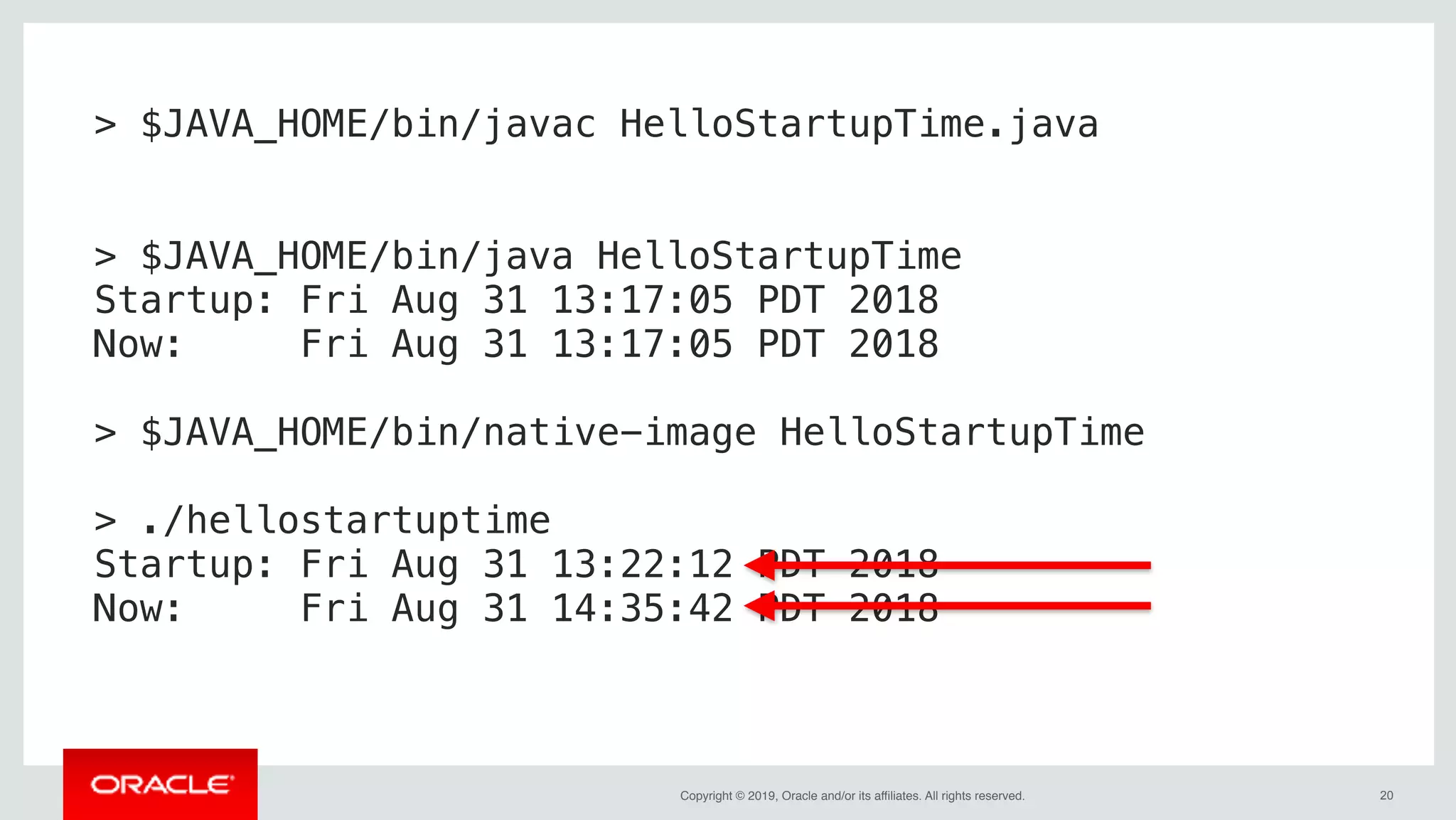 Copyright © 2019, Oracle and/or its affiliates. All rights reserved. !20
> $JAVA_HOME/bin/javac HelloStartupTime.java
> $JAVA_HOME/bin/java HelloStartupTime
Startup: Fri Aug 31 13:17:05 PDT 2018
Now: Fri Aug 31 13:17:05 PDT 2018
> $JAVA_HOME/bin/native-image HelloStartupTime
> ./hellostartuptime
Startup: Fri Aug 31 13:22:12 PDT 2018
Now: Fri Aug 31 14:35:42 PDT 2018
 