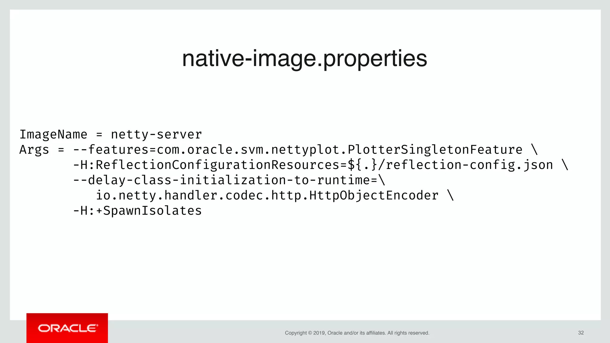 Copyright © 2019, Oracle and/or its affiliates. All rights reserved. !32
native-image.properties
ImageName = netty-server
Args = --features=com.oracle.svm.nettyplot.PlotterSingletonFeature 
       -H:ReflectionConfigurationResources=${.}/reflection-config.json 
       --delay-class-initialization-to-runtime=
io.netty.handler.codec.http.HttpObjectEncoder 
       -H:+SpawnIsolates
 