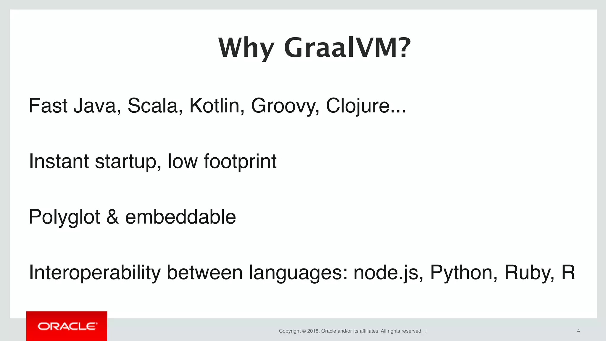Copyright © 2018, Oracle and/or its affiliates. All rights reserved. | !4
Fast Java, Scala, Kotlin, Groovy, Clojure...
Instant startup, low footprint
Polyglot & embeddable
Interoperability between languages: node.js, Python, Ruby, R
Why GraalVM?
 
