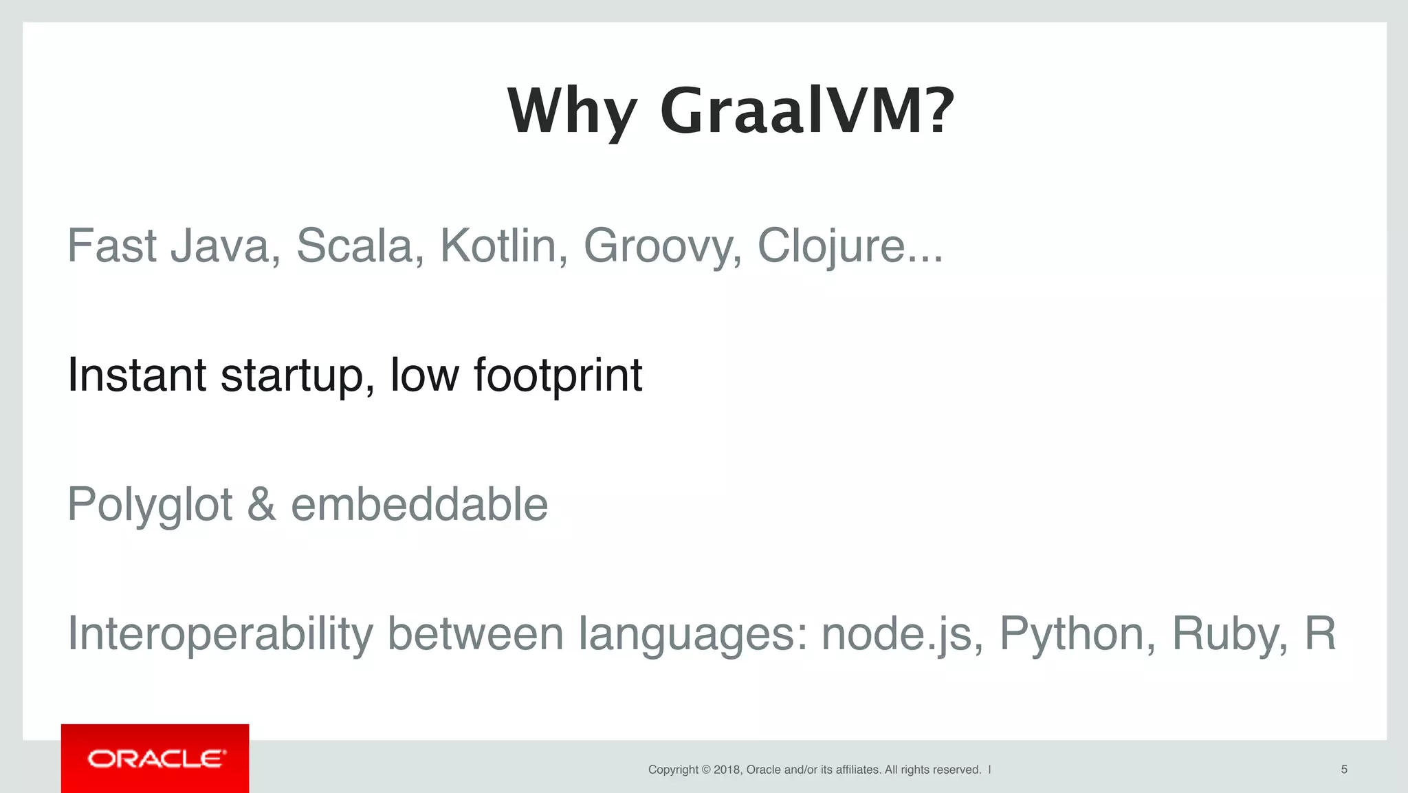 Copyright © 2018, Oracle and/or its affiliates. All rights reserved. | !5
Fast Java, Scala, Kotlin, Groovy, Clojure...
Instant startup, low footprint
Polyglot & embeddable
Interoperability between languages: node.js, Python, Ruby, R
Why GraalVM?
 