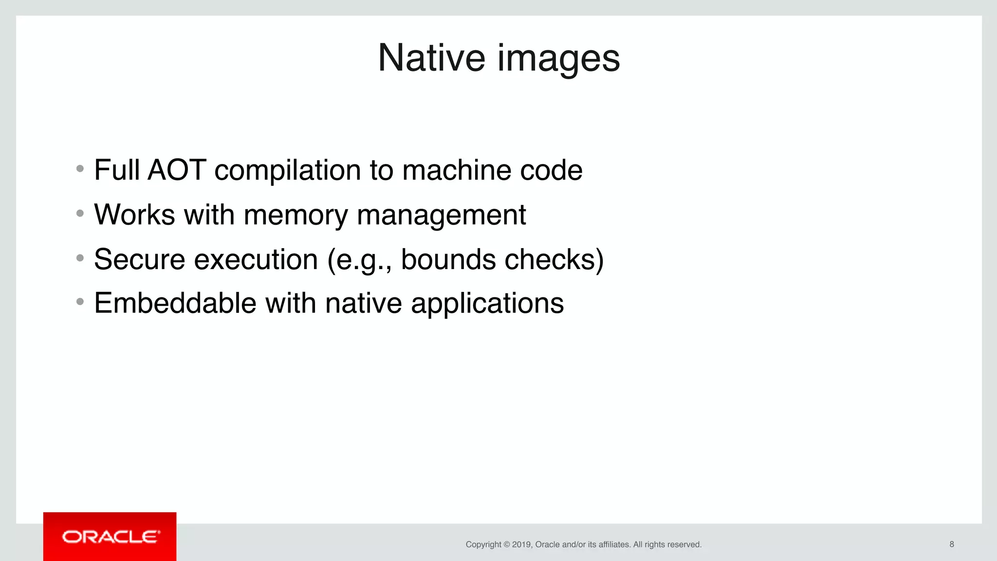 Copyright © 2019, Oracle and/or its affiliates. All rights reserved. !8
Native images
• Full AOT compilation to machine code
• Works with memory management
• Secure execution (e.g., bounds checks)
• Embeddable with native applications
 