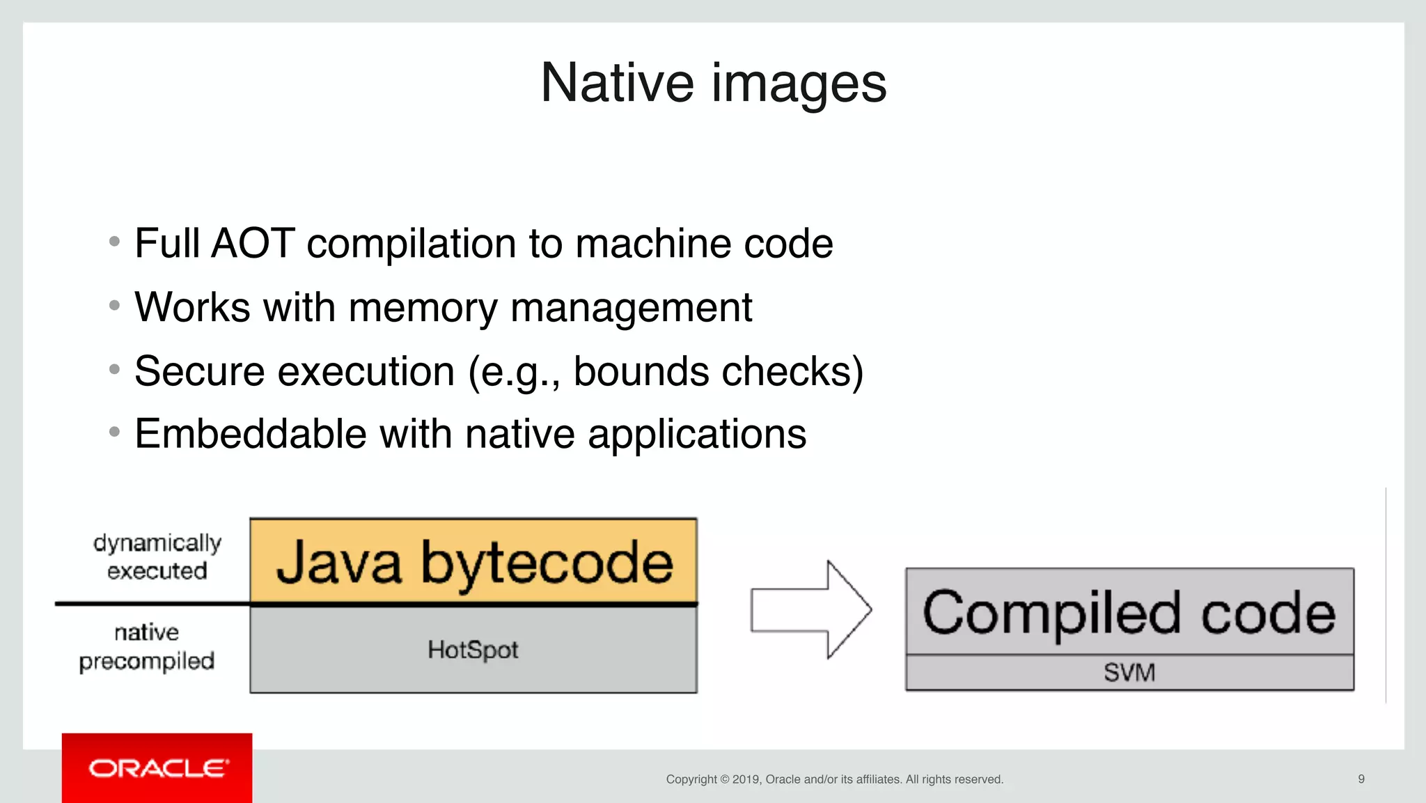 Copyright © 2019, Oracle and/or its affiliates. All rights reserved. !9
Native images
• Full AOT compilation to machine code
• Works with memory management
• Secure execution (e.g., bounds checks)
• Embeddable with native applications
 