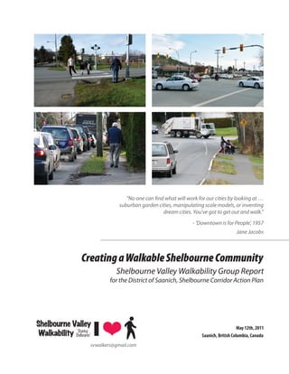 “No one can ﬁnd what will work for our cities by looking at …
                                  suburban garden cities, manipulating scale models, or inventing
                                                    dream cities. You’ve got to get out and walk.”
                                                                  - ‘Downtown is for People’, 1957
                                                                                        Jane Jacobs



                   Creating a Walkable Shelbourne Community
                                 Shelbourne Valley Walkability Group Report
                               for the District of Saanich, Shelbourne Corridor Action Plan




Shelbourne Valley                                                                         May 12th, 2011
              ‘Sharing
 Walkability Shelbourne’                                              Saanich, British Columbia, Canada
                       svwalkers@gmail.com
 