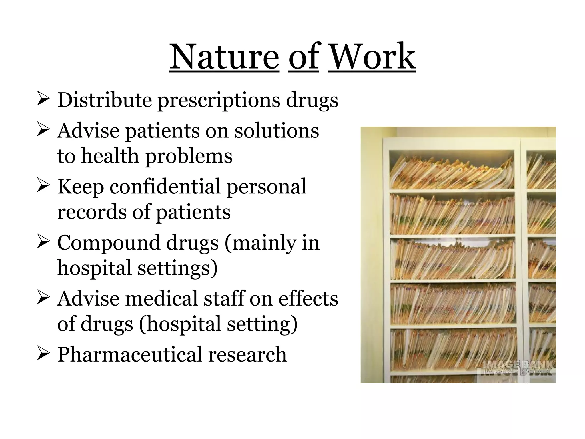 Nature   of   Work Distribute prescriptions drugs Advise patients on solutions to health problems Keep confidential personal records of patients Compound drugs (mainly in hospital settings) Advise medical staff on effects of drugs (hospital setting) Pharmaceutical research 