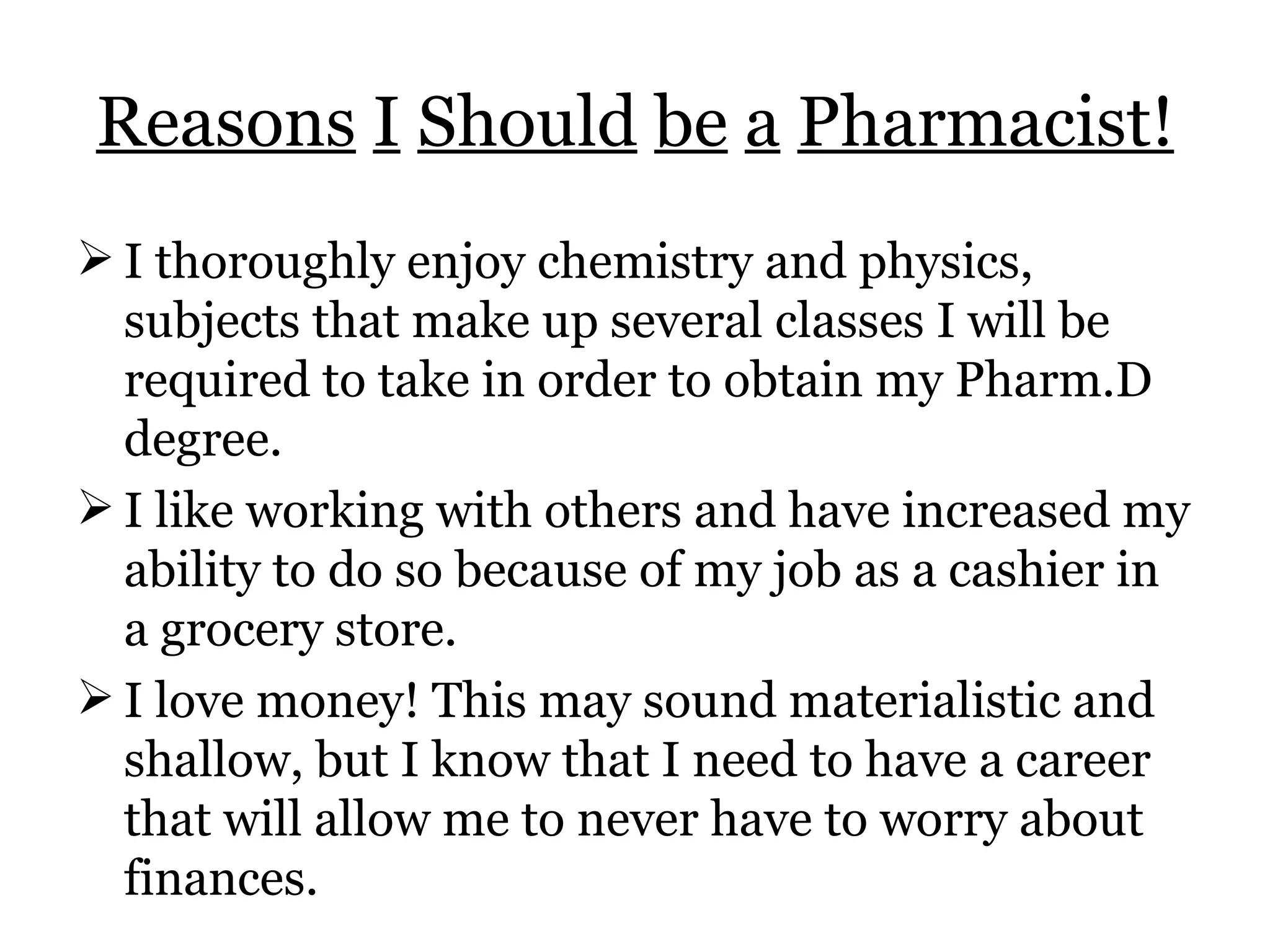 Reasons   I   Should   be   a   Pharmacist! I thoroughly enjoy chemistry and physics, subjects that make up several classes I will be required to take in order to obtain my Pharm.D degree. I like working with others and have increased my ability to do so because of my job as a cashier in a grocery store. I love money! This may sound materialistic and shallow, but I know that I need to have a career that will allow me to never have to worry about finances. 
