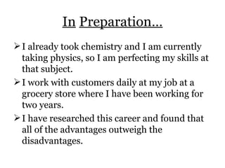 In   Preparation… I already took chemistry and I am currently taking physics, so I am perfecting my skills at that subject. I work with customers daily at my job at a grocery store where I have been working for two years. I have researched this career and found that all of the advantages outweigh the disadvantages. 