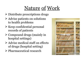 Nature   of   Work Distribute prescriptions drugs Advise patients on solutions to health problems Keep confidential personal records of patients Compound drugs (mainly in hospital settings) Advise medical staff on effects of drugs (hospital setting) Pharmaceutical research 