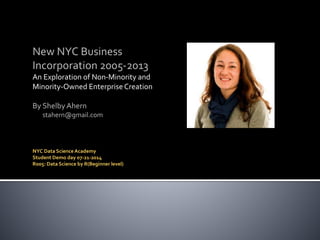 New NYC Business
Incorporation 2005-2013
An Exploration of Non-Minority and
Minority-Owned Enterprise Creation
By Shelby Ahern
stahern@gmail.com
NYC Data Science Academy
Student Demo day 07-21-2014
R005: Data Science by R(Beginner level)
 