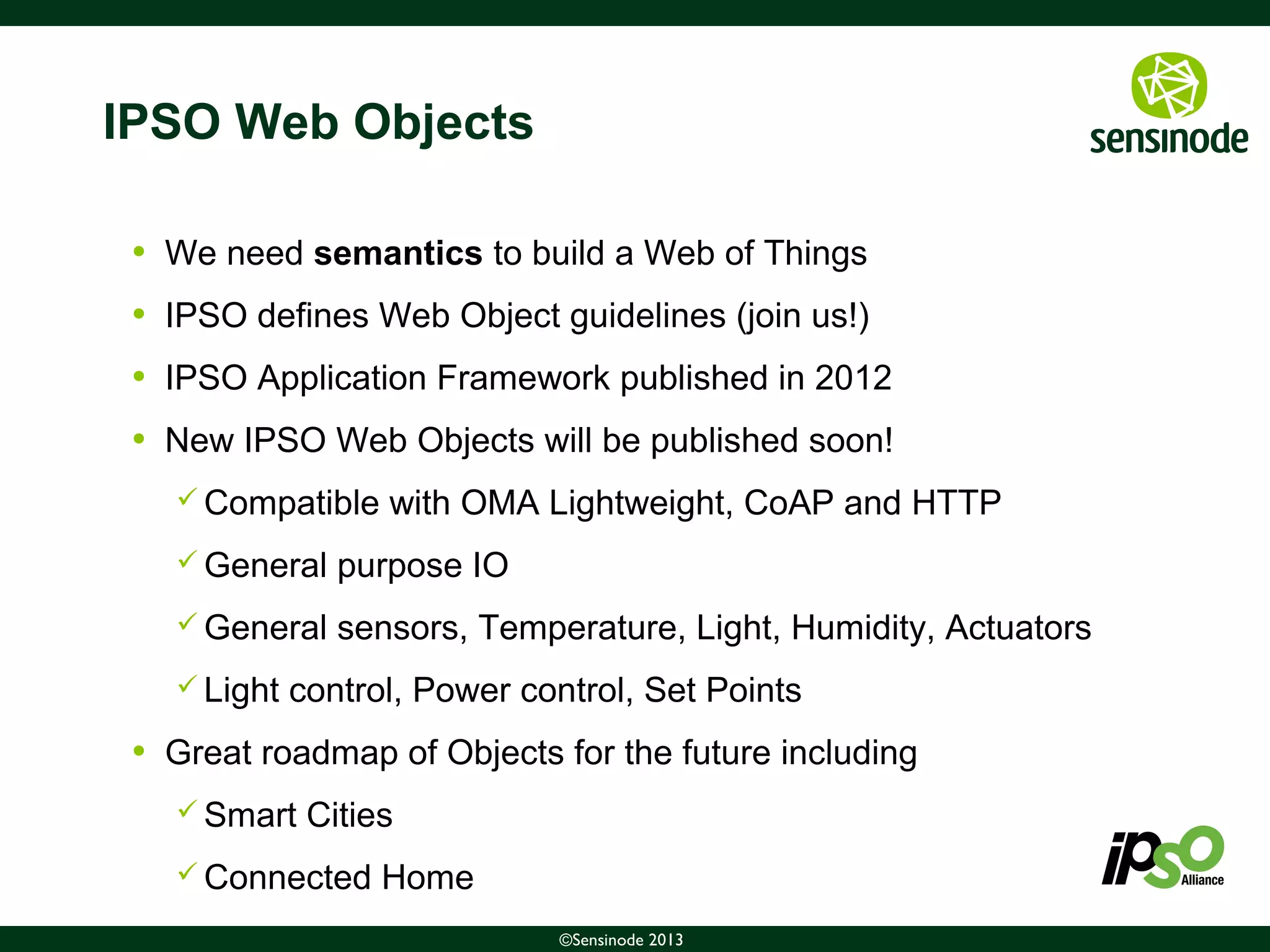 14©Sensinode 2013
IPSO Web Objects
• We need semantics to build a Web of Things
• IPSO defines Web Object guidelines (join us!)
• IPSO Application Framework published in 2012
• New IPSO Web Objects will be published soon!
 Compatible with OMA Lightweight, CoAP and HTTP
 General purpose IO
 General sensors, Temperature, Light, Humidity, Actuators
 Light control, Power control, Set Points
• Great roadmap of Objects for the future including
 Smart Cities
 Connected Home
 
