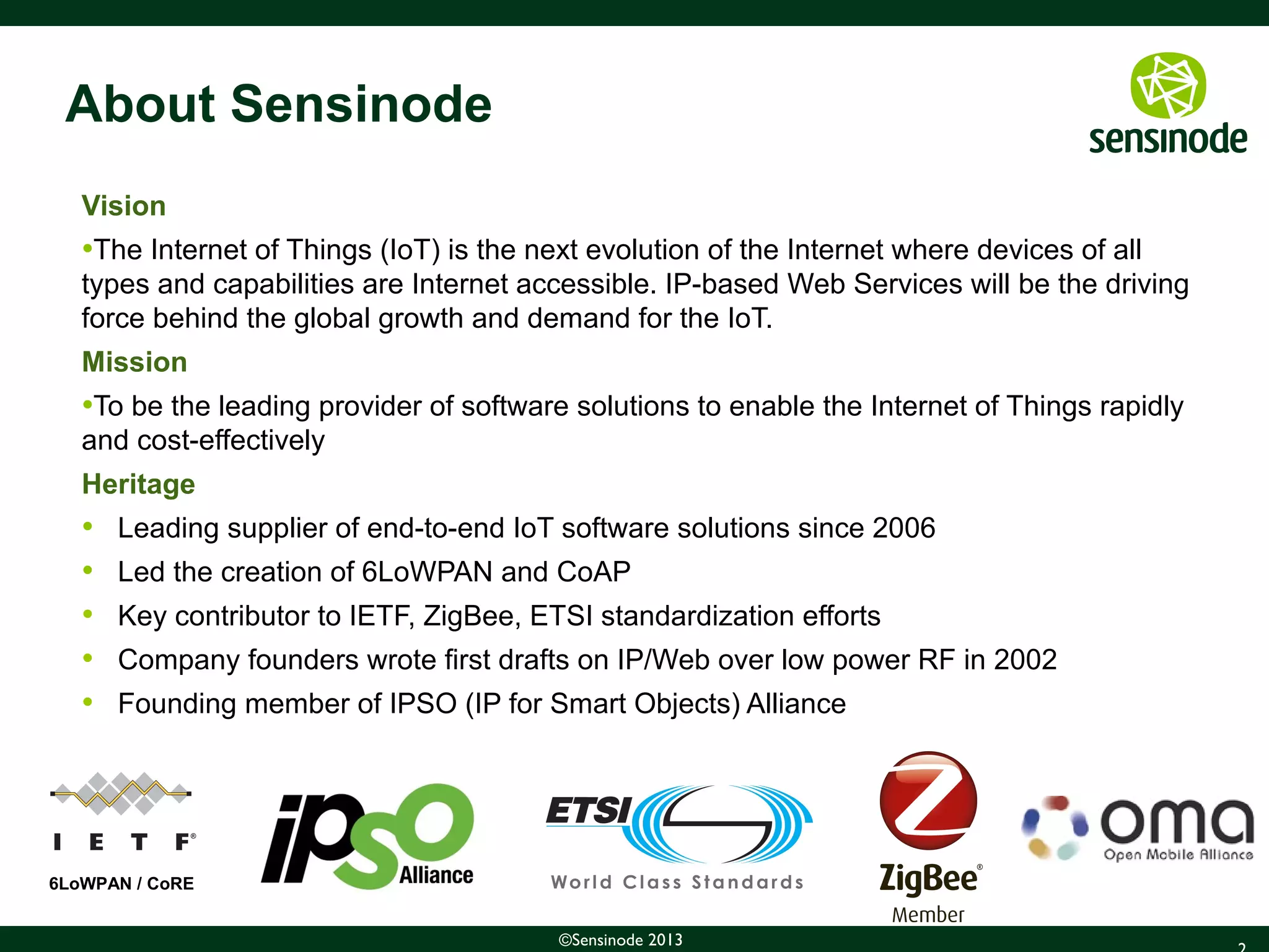 2©Sensinode 2013
About Sensinode
Vision
•The Internet of Things (IoT) is the next evolution of the Internet where devices of all
types and capabilities are Internet accessible. IP-based Web Services will be the driving
force behind the global growth and demand for the IoT.
Mission
•To be the leading provider of software solutions to enable the Internet of Things rapidly
and cost-effectively
Heritage
• Leading supplier of end-to-end IoT software solutions since 2006
• Led the creation of 6LoWPAN and CoAP
• Key contributor to IETF, ZigBee, ETSI standardization efforts
• Company founders wrote first drafts on IP/Web over low power RF in 2002
• Founding member of IPSO (IP for Smart Objects) Alliance
6LoWPAN / CoRE
 