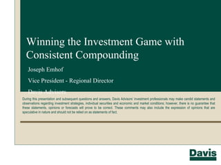 Winning the Investment Game with Consistent Compounding During this presentation and subsequent questions and answers, Davis Advisors’ investment professionals may make candid statements and observations regarding investment strategies, individual securities and economic and market conditions; however, there is no guarantee that these statements, opinions or forecasts will prove to be correct. These comments may also include the expression of opinions that are speculative in nature and should not be relied on as statements of fact. Joseph Emhof Vice President - Regional Director Davis Advisors 