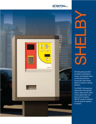 SHELBY
Off-street parking shouldn’t
be limited to old-fashioned
choices. Coin-operated meters
and slot boxes with poor
security don’t offer enough
options for parkers or parking
operators.

The SHELBY multi-space pay
station offers more payment
options, higher security, better
revenue opportunities, and
lower cost of ownership.
SHELBY is easier for people to
use, and easier for operators
to maintain.
 