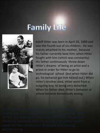 Adolf Hitler was born in April 20, 1889 and was the fourth out of six children.  He was  mainly attached to his mother,  because his father currently beat him; when Hitler fought with him (which was constantly).  His father continuously  threw down Hitler’s dreams  of being an artist and a priest in order for Hitler to go to technological  school  (but when Hitler did go, his behavior got him kicked out.) When Hitler’s brother died, Hitler went from a outgoing boy, to being very detached. When his father died, Hitler’s behavior at school became dementedly wrong. This may have impacted him as a human being by feeling lost, and confused. His father expected so much of him, that Hitler didn’t even want to try. When many of his family members died, he probably felt alone; which made him feel more prone to danger and proving people wrong.  