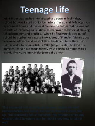 Adolf Hitler was pushed into accepting a place in Technology school, but was kicked out for behavioral issues, mainly brought on by abuse at home and the want to show his father that he was not capable of technological studies . His behavior consisted of abusing school property, and drinking.  When he finally got kicked out of school, he applied for a space in Academy of Fine Arts Vienna.; but was rejected twice and was told that he did not have the artistic skills in order to be an artist. In 1909 (20 years old), he lived as a homeless person but made money by selling his paintings with a friend.  Five years later, Hitler joined the army. This impacted him by living on his own, having his own responsibilities and failing. He had no friends to back him up, and constantly felt undermined. His dreams continually were crushed by others and he didn’t know how to take it well. 
