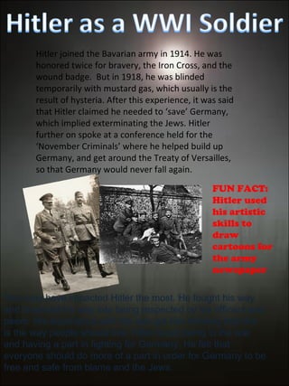 Hitler joined the Bavarian army in 1914. He was honored twice for bravery, the Iron Cross, and the wound badge.  But in 1918, he was blinded temporarily with mustard gas, which usually is the result of hysteria. After this experience, it was said that Hitler claimed he needed to ‘save’ Germany, which implied exterminating the Jews. Hitler further on spoke at a conference held for the ‘November Criminals’ where he helped build up Germany, and get around the Treaty of Versailles, so that Germany would never fall again.  This may have impacted Hitler the most. He fought his way and charmed his way into being respected by his officers and peers. His experience with the war got him thinking that this is the way people should live, Hitler loved being in the war and having a part in fighting for Germany. He felt that everyone should do more of a part in order for Germany to be free and safe from blame and the Jews. FUN FACT: Hitler used his artistic skills to draw cartoons for the army newspaper  