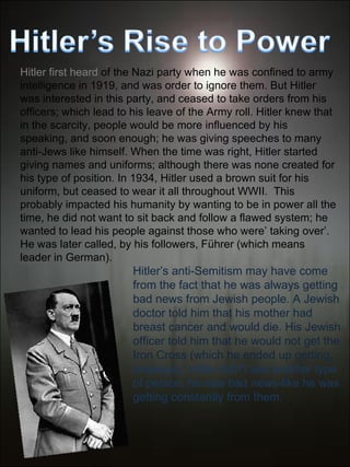 Hitler first heard  of the Nazi party when he was confined to army intelligence in 1919, and was order to ignore them. But Hitler was interested in this party, and ceased to take orders from his officers; which lead to his leave of the Army roll. Hitler knew that in the scarcity, people would be more influenced by his speaking, and soon enough; he was giving speeches to many anti-Jews like himself. When the time was right, Hitler started giving names and uniforms; although there was none created for his type of position. In 1934, Hitler used a brown suit for his uniform, but ceased to wear it all throughout WWII.  This probably impacted his humanity by wanting to be in power all the time, he did not want to sit back and follow a flawed system; he wanted to lead his people against those who were’ taking over’. He was later called, by his followers, Führer (which means leader in German). Hitler’s anti-Semitism may have come from the fact that he was always getting bad news from Jewish people. A Jewish doctor told him that his mother had breast cancer and would die. His Jewish officer told him that he would not get the Iron Cross (which he ended up getting,  anyways). Hitler didn’t see another type of person, he saw bad news-like he was getting constantly from them. 