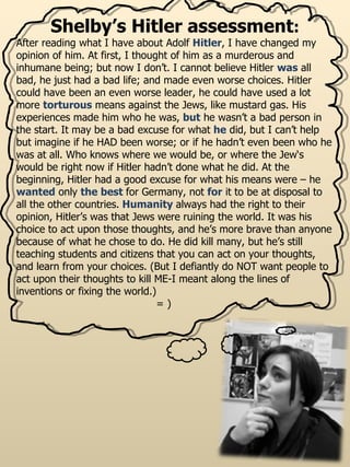 Shelby’s Hitler assessment : After reading what I have about Adolf  Hitler , I have changed my opinion of him. At first, I thought of him as a murderous and inhumane being; but now I don’t. I cannot believe Hitler   was   all bad, he just had a bad life; and made even worse choices. Hitler could have been an even worse leader, he could have used a lot more  torturous  means against the Jews, like mustard gas. His experiences made him who he was,   but   he wasn’t a bad person in the start. It may be a bad excuse for what   he   did, but I can’t help but imagine if he HAD been worse; or if he hadn’t even been who he was at all. Who knows where we would be, or where the Jew‘s would be right now if Hitler hadn’t done what he did. At the beginning, Hitler had a good excuse for what his means were – he  wanted  only  the best  for Germany, not  for  it to be at disposal to all the other countries.  Humanity  always had the right to their opinion, Hitler’s was that Jews were ruining the world. It was his choice to act upon those thoughts, and he’s more brave than anyone because of what he chose to do. He did kill many, but he’s still teaching students and citizens that you can act on your thoughts, and learn from your choices. (But I defiantly do NOT want people to act upon their thoughts to kill ME-I meant along the lines of inventions or fixing the world.)  = ) 