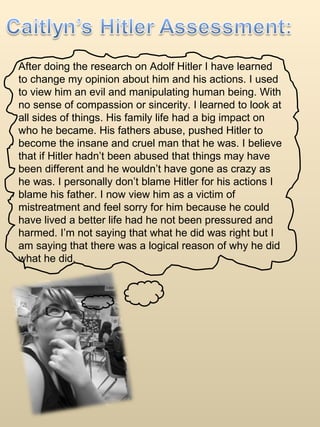 After doing the research on Adolf Hitler I have learned to change my opinion about him and his actions. I used to view him an evil and manipulating human being. With no sense of compassion or sincerity. I learned to look at all sides of things. His family life had a big impact on who he became. His fathers abuse, pushed Hitler to become the insane and cruel man that he was. I believe that if Hitler hadn’t been abused that things may have been different and he wouldn’t have gone as crazy as he was. I personally don’t blame Hitler for his actions I blame his father. I now view him as a victim of mistreatment and feel sorry for him because he could have lived a better life had he not been pressured and harmed. I’m not saying that what he did was right but I am saying that there was a logical reason of why he did what he did.  