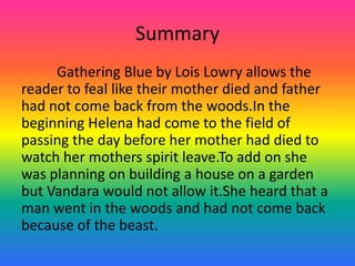Summary	Gathering Blue by Lois Lowry allows the reader to feal like their mother died and father had not come back from the woods.In the beginning Helena had come to the field of passing the day before her mother had died to watch her mothers spirit leave.To add on she was planning on building a house on a garden but Vandara would not allow it.She heard that a man went in the woods and had not come back because of the beast.