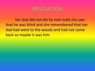 RESOULTION	her dad did not die he met matt she saw that he was blind and she remembered that her dad had went to the woods and had not come back so maybe it was him.