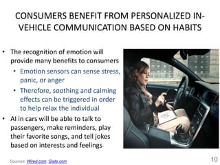 CONSUMERS BENEFIT FROM PERSONALIZED IN-
VEHICLE COMMUNICATION BASED ON HABITS
• The recognition of emotion will
provide many benefits to consumers
• Emotion sensors can sense stress,
panic, or anger
• Therefore, soothing and calming
effects can be triggered in order
to help relax the individual
• AI in cars will be able to talk to
passengers, make reminders, play
their favorite songs, and tell jokes
based on interests and feelings
10Sources: Wired.com, Slate.com
 