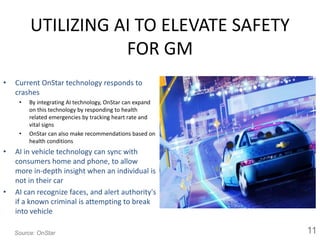 UTILIZING AI TO ELEVATE SAFETY
FOR GM
• Current OnStar technology responds to
crashes
• By integrating AI technology, OnStar can expand
on this technology by responding to health
related emergencies by tracking heart rate and
vital signs
• OnStar can also make recommendations based on
health conditions
• AI in vehicle technology can sync with
consumers home and phone, to allow
more in-depth insight when an individual is
not in their car
• AI can recognize faces, and alert authority's
if a known criminal is attempting to break
into vehicle
11Source: OnStar
 