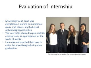 Evaluation of Internship
The interns and I on our last day after presenting our intern project
• My experience at Carat was
exceptional. I worked on numerous
plans, met clients, and had great
networking opportunities
• The internship allowed to gain real life
exposure and an appreciation for the
world of media
• I am now more excited then ever to
enter the advertising industry upon
graduation
 