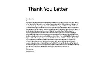 Thank You Letter
Dear%Bret,%
%
Thank%you%so%much%for%having%me%as%apart%of%your%team%this%summer.%The%first%day%
of%my%internship%I%was%nervous%and%not%exactly%sure%what%I%should%expect,%but%you%
took%me%under%your%wing%and%made%me%feel%like%I%was%apart%of%the%team%from%the%
start.%I%am%truly%grateful%for%the%confidence%and%trust%you%had%in%me.%Allowing%me%to%
step%up%while%we%were%short%staffed%and%take%on%tasks%that%most%interns%would%never%
get%to%see%was%an%amazing%experience.%I%felt%as%though%my%time%at%Carat%was%
extremely%well%utilized,%and%there%was%no%better%feeling%then%seeing%some%of%my%
work%in%final%plan%presentations.%Although,%some%nights%we%worked%late%and%things%
got%hectic%as%deadlines%approached,%I%appreciated%every%second%of%it.%I%feel%as%though%
I%gained%a%true%feeling%and%appreciation%for%the%media%world.%I%cannot%even%begin%to%
explain%the%amount%of%things%I%was%able%to%learn%with%your%help%in%such%a%short%
period%of%time.%Everything%I%learned%about%not%only%media%and%the%advertising%
industry,%but%about%work%ethic%in%general%will%stick%with%me%for%the%rest%of%my%time%
as%a%working%professional.%My%experience%at%Carat%was%outstanding,%and%I%hope%that%I%
will%be%able%to%return%in%the%future.%Thank%you%again%for%everything!%
%
Sincerely,%
Shelby%Max%
 