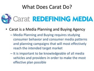 What Does Carat Do?
• Carat is a Media Planning and Buying Agency
– Media Planning and Buying requires studying
consumer behavior and consumer media patterns
and planning campaigns that will most effectively
reach the intended target market
– It is important to be knowledgeable of all media
vehicles and providers in order to make the most
effective plan possible
 