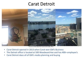 Carat Detroit
Pictures of the view from Carat and inside office
• Carat Detroit opened in 2013 when Carat won GM’s Business
• The Detroit office is located at 500 Woodward Ave and has 400+ employee’s
• Carat Detroit does all of GM’s media planning and buying
 