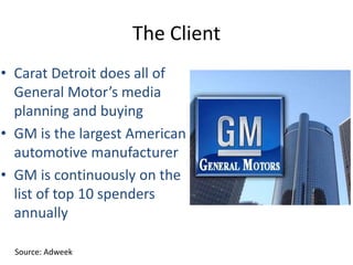 The Client
• Carat Detroit does all of
General Motor’s media
planning and buying
• GM is the largest American
automotive manufacturer
• GM is continuously on the
list of top 10 spenders
annually
Source: Adweek
 