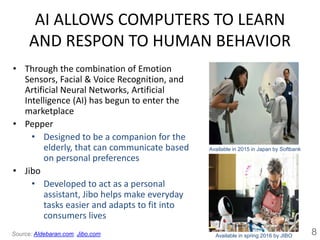 AI ALLOWS COMPUTERS TO LEARN
AND RESPON TO HUMAN BEHAVIOR
• Through the combination of Emotion
Sensors, Facial & Voice Recognition, and
Artificial Neural Networks, Artificial
Intelligence (AI) has begun to enter the
marketplace
• Pepper
• Designed to be a companion for the
elderly, that can communicate based
on personal preferences
• Jibo
• Developed to act as a personal
assistant, Jibo helps make everyday
tasks easier and adapts to fit into
consumers lives
8Source: Aldebaran.com, Jibo.com
Available in 2015 in Japan by Softbank
Available in spring 2016 by JIBO
 